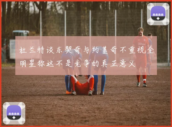 杜兰特谈东契奇与约基奇不重视全明星称这不是竞争的真正意义