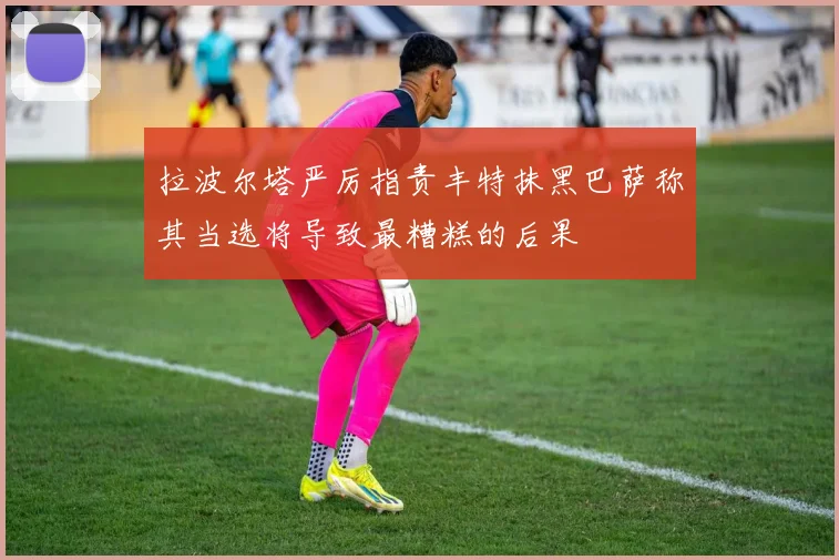 拉波尔塔严厉指责丰特抹黑巴萨称其当选将导致最糟糕的后果