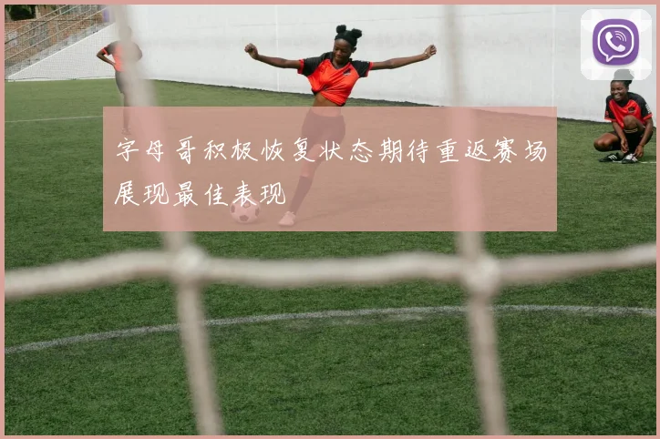 字母哥积极恢复状态期待重返赛场展现最佳表现