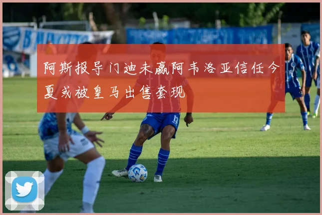 阿斯报导门迪未赢阿韦洛亚信任今夏或被皇马出售套现