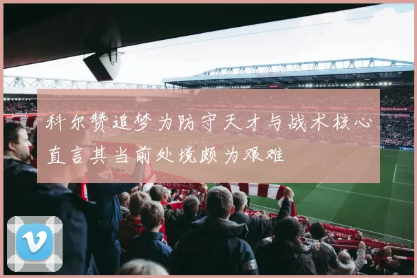 科尔赞追梦为防守天才与战术核心直言其当前处境颇为艰难
