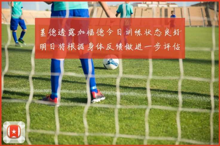 基德透露加福德今日训练状态良好明日将根据身体反馈做进一步评估