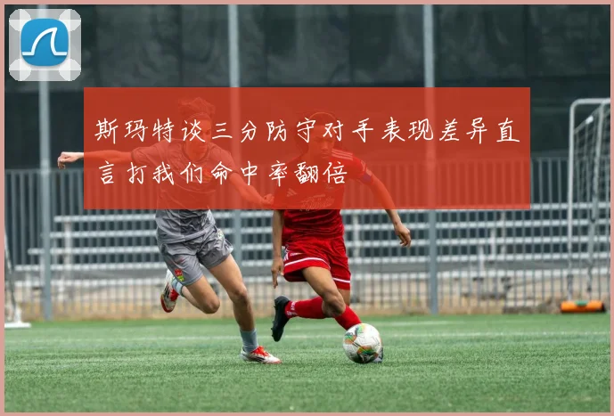 斯玛特谈三分防守对手表现差异直言打我们命中率翻倍