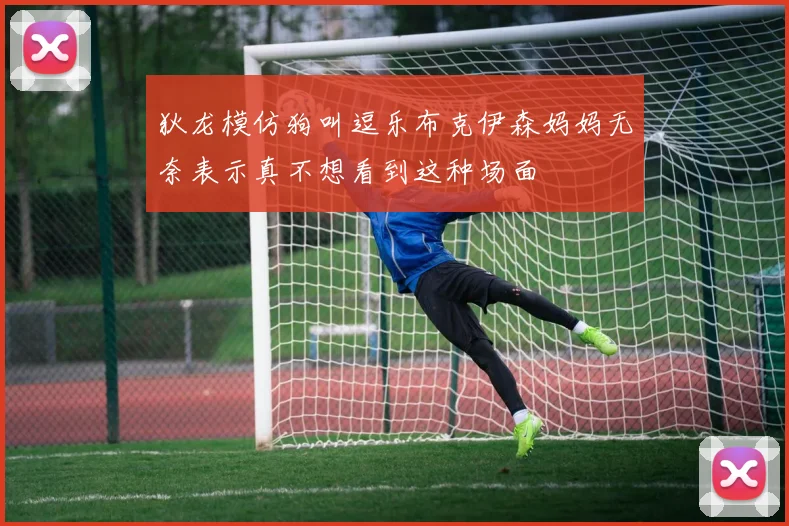 狄龙模仿狗叫逗乐布克伊森妈妈无奈表示真不想看到这种场面