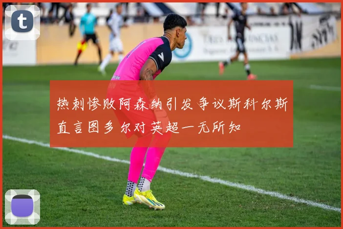 热刺惨败阿森纳引发争议斯科尔斯直言图多尔对英超一无所知