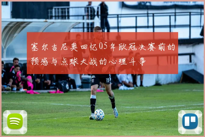 塞尔吉尼奥回忆05年欧冠决赛前的预感与点球大战的心理斗争
