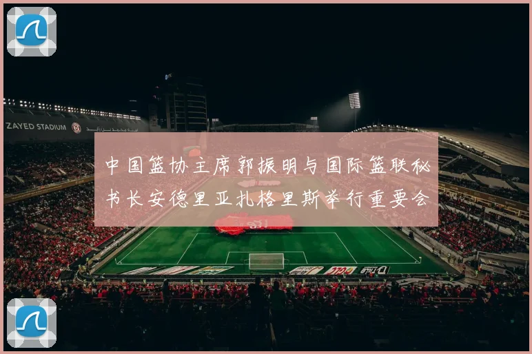 中国篮协主席郭振明与国际篮联秘书长安德里亚扎格里斯举行重要会晤