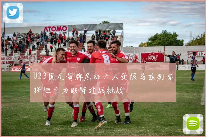 U23国足黄牌危机六人受限乌兹别克斯坦主力缺阵迎战挑战
