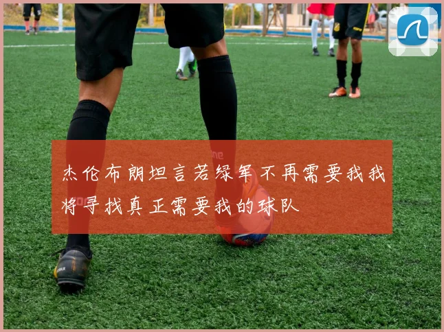 杰伦布朗坦言若绿军不再需要我我将寻找真正需要我的球队