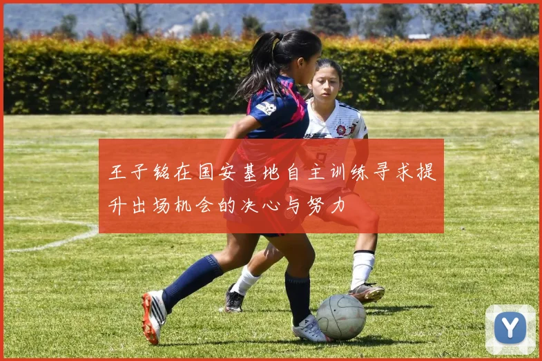 王子铭在国安基地自主训练寻求提升出场机会的决心与努力