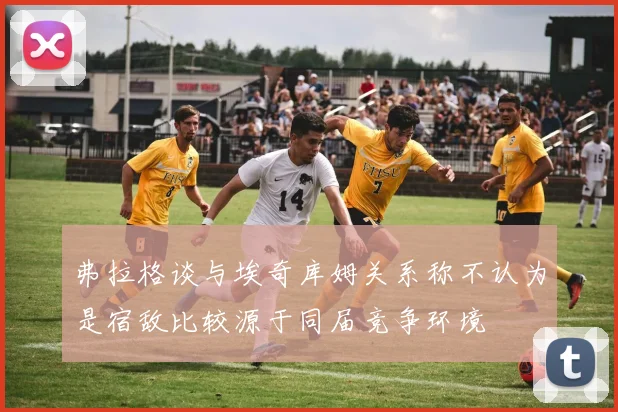 弗拉格谈与埃奇库姆关系称不认为是宿敌比较源于同届竞争环境