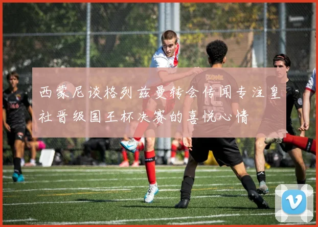 西蒙尼谈格列兹曼转会传闻专注皇社晋级国王杯决赛的喜悦心情