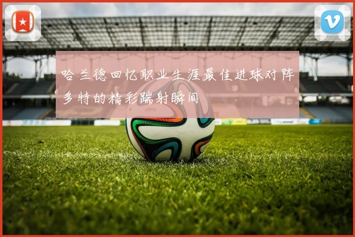 哈兰德回忆职业生涯最佳进球对阵多特的精彩踹射瞬间