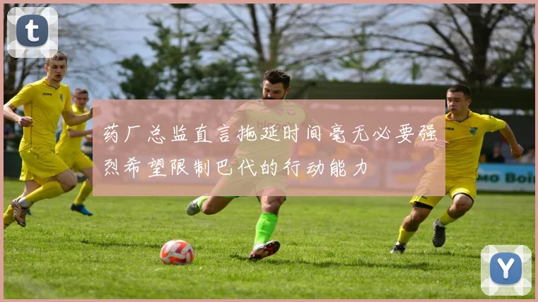 药厂总监直言拖延时间毫无必要强烈希望限制巴代的行动能力