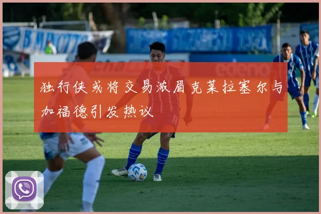 独行侠或将交易浓眉克莱拉塞尔与加福德引发热议