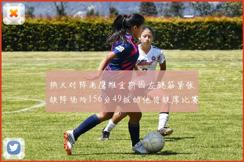 热火对阵老鹰维金斯因左腿筋紧张缺阵场均156分49板的他将缺席比赛