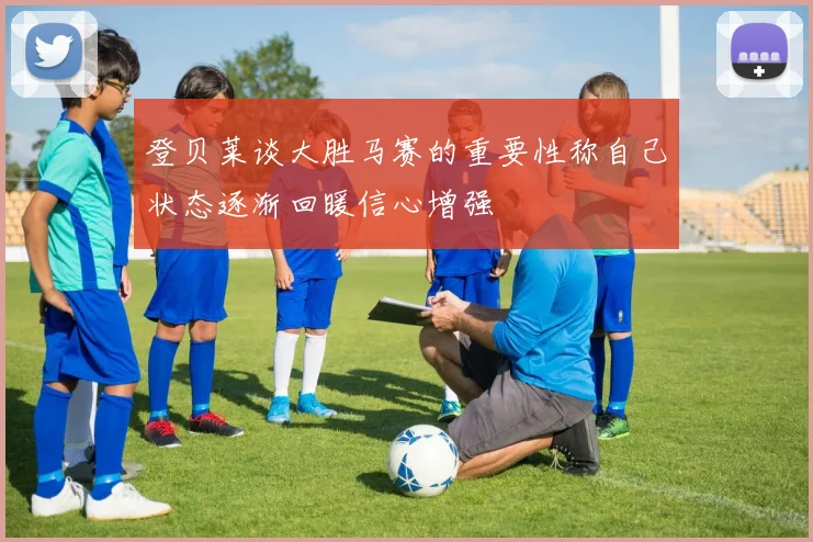 登贝莱谈大胜马赛的重要性称自己状态逐渐回暖信心增强