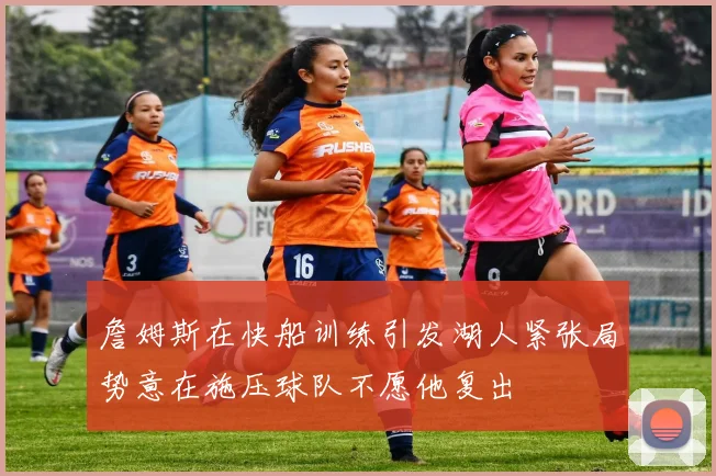 詹姆斯在快船训练引发湖人紧张局势意在施压球队不愿他复出
