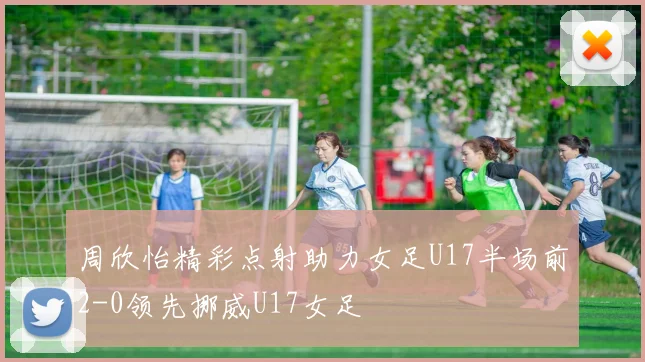 周欣怡精彩点射助力女足U17半场前2-0领先挪威U17女足