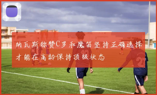 纳瓦斯称赞C罗和魔笛坚持正确选择才能在高龄保持顶级状态
