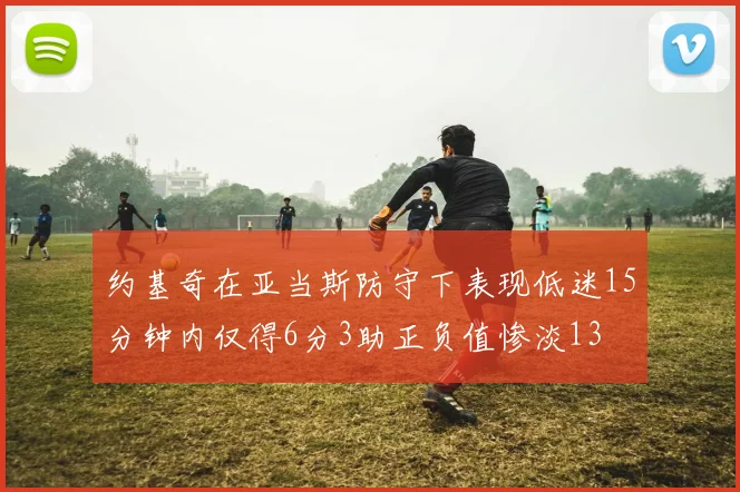 约基奇在亚当斯防守下表现低迷15分钟内仅得6分3助正负值惨淡13