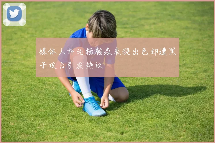 媒体人评论杨瀚森表现出色却遭黑子攻击引发热议