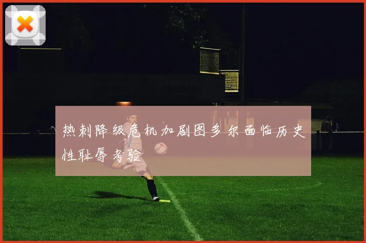 热刺降级危机加剧图多尔面临历史性耻辱考验