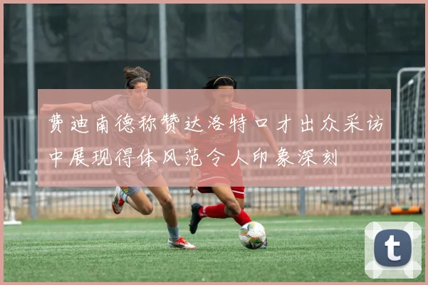 费迪南德称赞达洛特口才出众采访中展现得体风范令人印象深刻