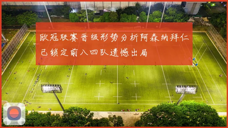 欧冠联赛晋级形势分析阿森纳拜仁已锁定前八四队遗憾出局