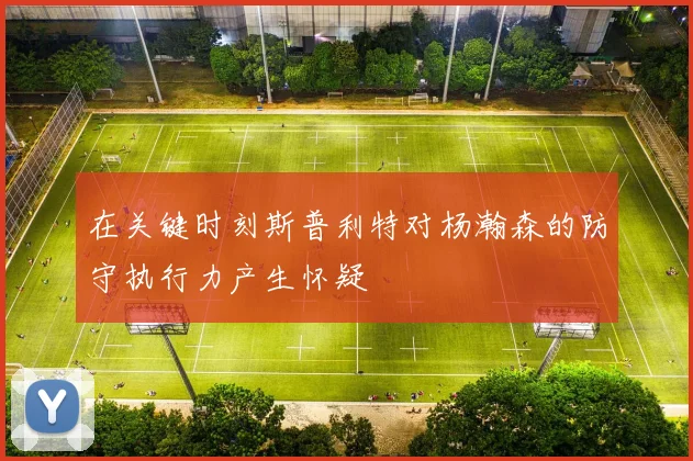 在关键时刻斯普利特对杨瀚森的防守执行力产生怀疑
