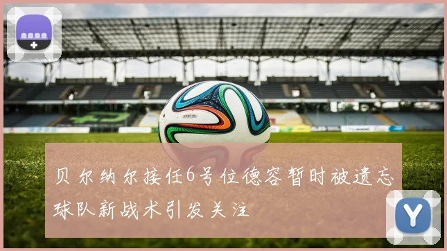 贝尔纳尔接任6号位德容暂时被遗忘球队新战术引发关注