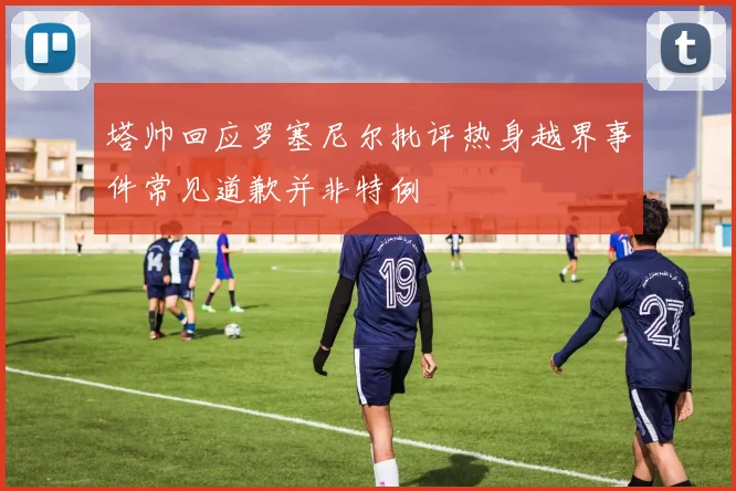 塔帅回应罗塞尼尔批评热身越界事件常见道歉并非特例