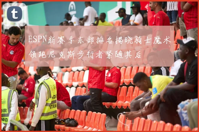 ESPN新赛季东部排名揭晓骑士魔术领跑尼克斯步行者紧随其后