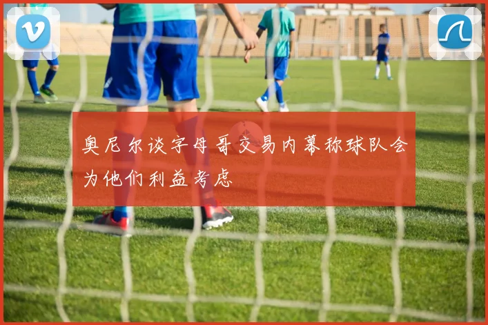 奥尼尔谈字母哥交易内幕称球队会为他们利益考虑
