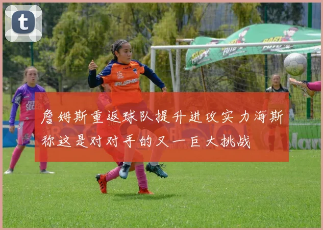 詹姆斯重返球队提升进攻实力海斯称这是对对手的又一巨大挑战