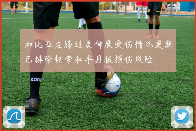 加比亚左膝过度伸展受伤情况更新已排除韧带和半月板损伤风险