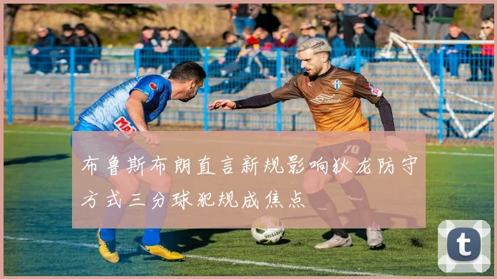 布鲁斯布朗直言新规影响狄龙防守方式三分球犯规成焦点