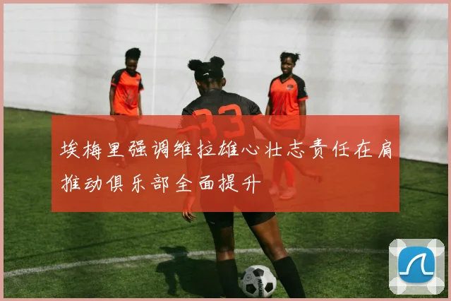 埃梅里强调维拉雄心壮志责任在肩推动俱乐部全面提升